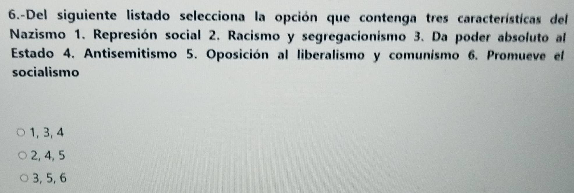 6.-Del siguiente listado selecciona la opción que contenga tres características del
Nazismo 1. Represión social 2. Racismo y segregacionismo 3. Da poder absoluto al
Estado 4. Antisemitismo 5. Oposición al liberalismo y comunismo 6. Promueve el
socialismo
1, 3, 4
2, 4, 5
3, 5, 6