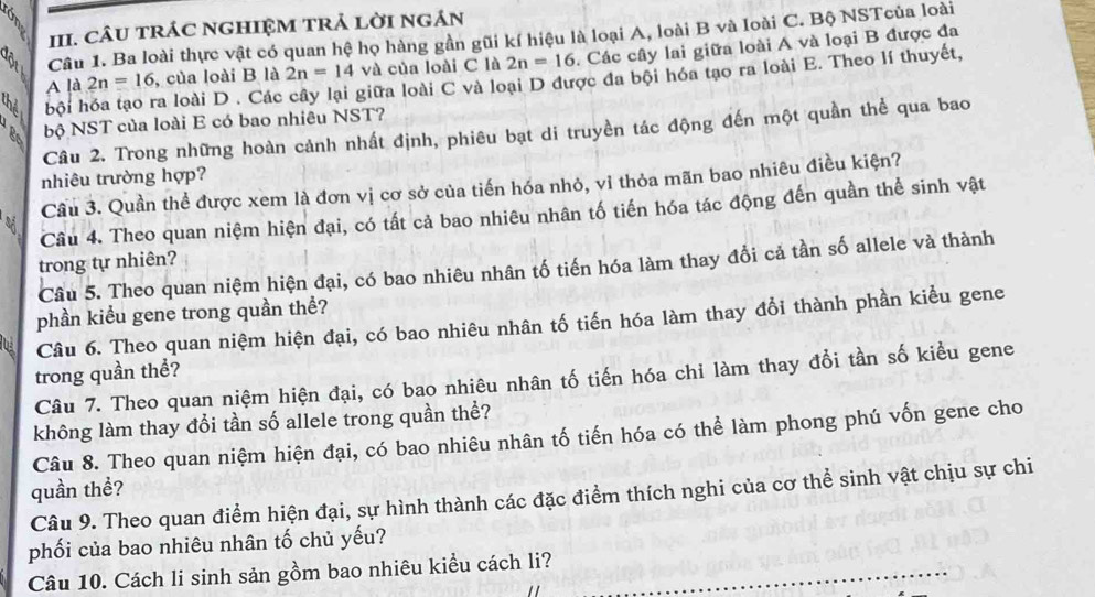 CÂU TRÁC NGHIỆM TRẢ LờI Ngán
B Câu 1. Ba loài thực vật có quan hệ họ hàng gần gũi kí hiệu là loại A, loài B và loài C. Bộ NSTcủa loài
A là 2n=16 , của loài B là 2n=14 và của loài C là 2n=16. Các cây lai giữa loài A và loại B được đa
thể hội hóa tạo ra loài D . Các cây lại giữa loài C và loại D được đa bội hóa tạo ra loài E. Theo lí thuyết,
Câu 2. Trong những hoàn cảnh nhất định, phiêu bạt di truyền tác động đến một quần thể qua bao
ge
bộ NST của loài E có bao nhiêu NST?
nhiêu trường hợp?
Cầu 3. Quần thể được xem là đơn vị cơ sở của tiến hóa nhỏ, vỉ thỏa mãn bao nhiêu điều kiện?
Câu 4. Theo quan niệm hiện đại, có tất cả bao nhiêu nhân tố tiến hóa tác động đến quần thể sinh vật
trong tự nhiên?
Câu 5. Theo quan niệm hiện đại, có bao nhiêu nhân tố tiến hóa làm thay đổi cả tần số allele và thành
phần kiểu gene trong quần thể?
Câu 6. Theo quan niệm hiện đại, có bao nhiêu nhân tố tiến hóa làm thay đổi thành phần kiểu gene
trong quần thể?
Câu 7. Theo quan niệm hiện đại, có bao nhiêu nhân tố tiến hóa chi làm thay đổi tần số kiểu gene
không làm thay đổi tần số allele trong quần thể?
Câu 8. Theo quan niệm hiện đại, có bao nhiêu nhân tố tiến hóa có thể làm phong phú vốn gene cho
quần thể?
Câu 9. Theo quan điểm hiện đại, sự hình thành các đặc điểm thích nghi của cơ thể sinh vật chịu sự chi
phối của bao nhiêu nhân tố chủ yếu?
Câu 10. Cách li sinh sản gồm bao nhiêu kiểu cách li?