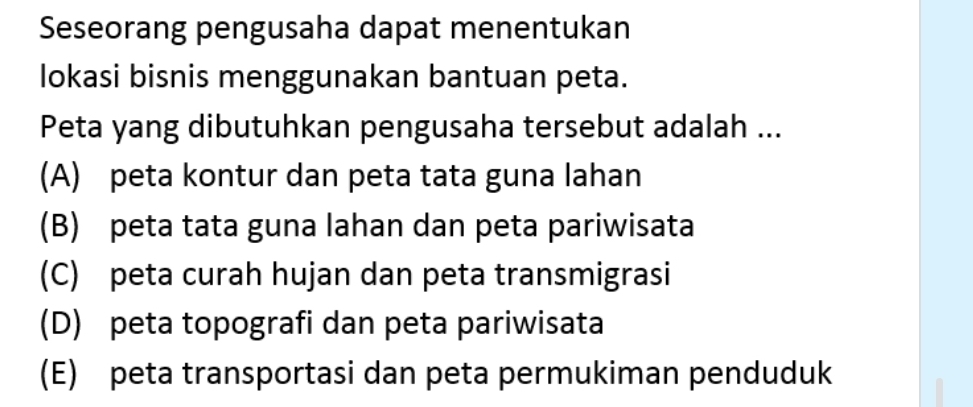 Seseorang pengusaha dapat menentukan
lokasi bisnis menggunakan bantuan peta.
Peta yang dibutuhkan pengusaha tersebut adalah ...
(A) peta kontur dan peta tata guna lahan
(B) peta tata guna lahan dan peta pariwisata
(C) peta curah hujan dan peta transmigrasi
(D) peta topografi dan peta pariwisata
(E) peta transportasi dan peta permukiman penduduk