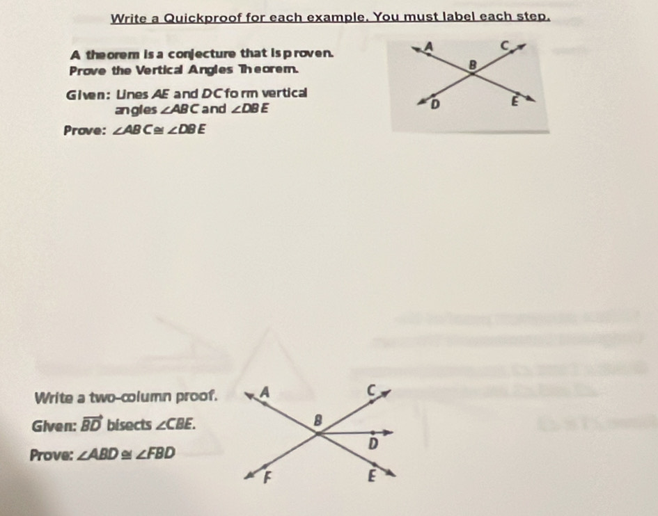 Write a Quickproof for each example. You must label each step. 
A the orem is a conjecture that is p roven. 
Prove the Vertical Angles Theorem. 
Given: Lines AE and DC form vertical 
angles ∠ ABC and ∠ DBE
Prove: ∠ ABC≌ ∠ DBE
Write a two-column proof. 
Given: vector BD bisects ∠ CBE. 
Prove: ∠ ABD ~ ∠ FBD