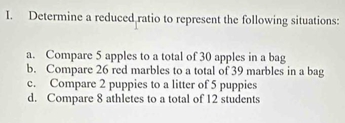 Determine a reduced ratio to represent the following situations: 
a. Compare 5 apples to a total of 30 apples in a bag 
b. Compare 26 red marbles to a total of 39 marbles in a bag 
c. Compare 2 puppies to a litter of 5 puppies 
d. Compare 8 athletes to a total of 12 students