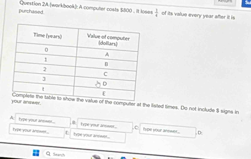 Return
Question 2A (workbook): A computer costs $800. It loses  1/4  of its value every year after it is
purchased.
answer.he computer at the listed times. Do not include $ signs in
A: type your answer.... B: type your answer... , C: type your answer...
, D:
type your answer... E: type your answer...
Search