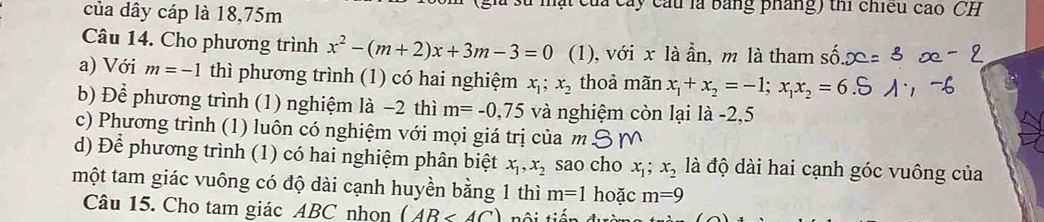 của dây cáp là 18, 75m Cây cầu là bảng pháng) thi chiều cao CH 
Câu 14. Cho phương trình x^2-(m+2)x+3m-3=0 (1), với x là ẩn, m là tham số 
a) Với m=-1 thì phương trình (1) có hai nghiệm x_1; x_2 thoả mãn x_1+x_2=-1; x_1x_2=6
b) Để phương trình (1) nghiệm là −2 thì m=-0,75 và nghiệm còn lại là -2,5
c) Phương trình (1) luôn có nghiệm với mọi giá trị của m
d) Để phương trình (1) có hai nghiệm phân biệt x_1, x_2 sao cho x_1; x_2 là độ dài hai cạnh góc vuông của 
một tam giác vuông có độ dài cạnh huyền bằng 1 thì m=1 hoặc m=9
Câu 15. Cho tam giác ABC nhọn (AB<4C)