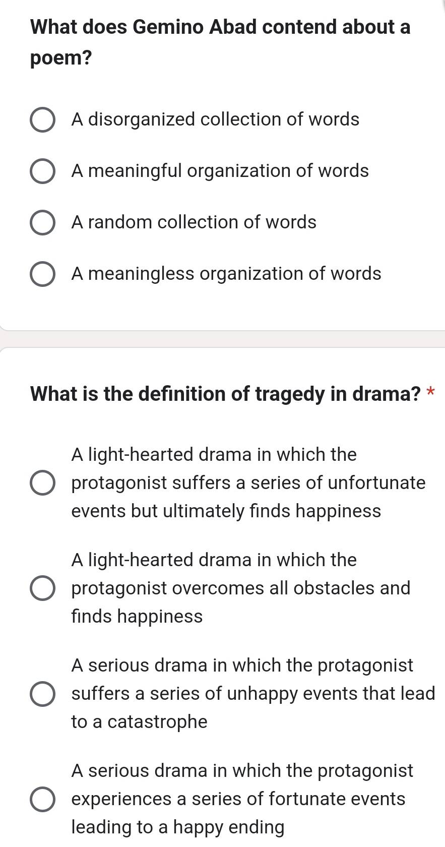 What does Gemino Abad contend about a
poem?
A disorganized collection of words
A meaningful organization of words
A random collection of words
A meaningless organization of words
What is the definition of tragedy in drama? *
A light-hearted drama in which the
protagonist suffers a series of unfortunate
events but ultimately finds happiness
A light-hearted drama in which the
protagonist overcomes all obstacles and
finds happiness
A serious drama in which the protagonist
suffers a series of unhappy events that lead
to a catastrophe
A serious drama in which the protagonist
experiences a series of fortunate events
leading to a happy ending