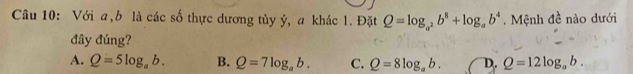 Với a, b là các số thực dương tủy ý, a khác 1. Đặt Q=log _a^2b^8+log _ab^4. Mệnh đề nào dưới
đây đúng?
A. Q=5log _ab. B. Q=7log _ab. C. Q=8log _ab. D. Q=12log _ab.