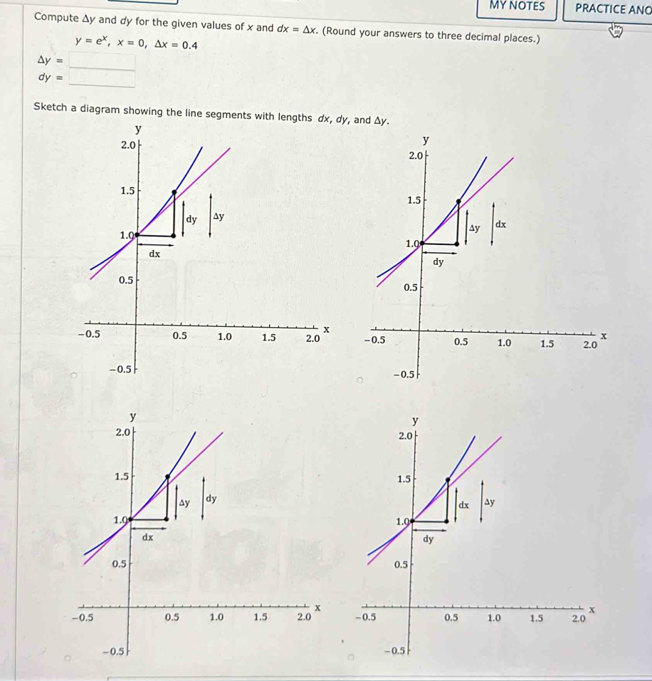 MYNOTES PRACTICE ANG 
Compute Δy and dy for the given values of x and dx=△ x. . (Round your answers to three decimal places.)
y=e^x, x=0, △ x=0.4
△ y=□
dy= □ 
Sketch a diagram showing the line segments with lengthsdy, and Δy.