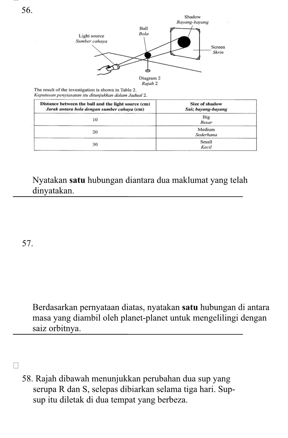 The result of the investigation is shown in Table 2. 
Nyatakan satu hubungan diantara dua maklumat yang telah 
dinyatakan. 
57. 
Berdasarkan pernyataan diatas, nyatakan satu hubungan di antara 
masa yang diambil oleh planet-planet untuk mengelilingi dengan 
saiz orbitnya. 
58. Rajah dibawah menunjukkan perubahan dua sup yang 
serupa R dan S, selepas dibiarkan selama tiga hari. Sup- 
sup itu diletak di dua tempat yang berbeza.