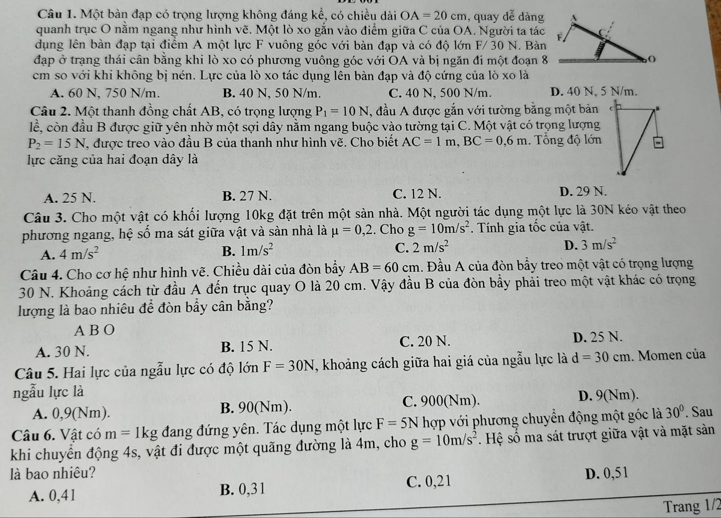 Một bàn đạp có trọng lượng không đáng kể, có chiều dài OA=20cm , quay dễ dàng
quanh trục O năm ngang như hình vẽ. Một lò xo gắn vào điểm giữa C của OA. Người ta tác
dụng lên bàn đạp tại điểm A một lực F vuông góc với bàn đạp và có độ lớn F/ 30 N. Bàn
đạp ở trạng thái cân bằng khi lò xo có phương vuông góc với OA và bị ngăn đi một đoạn 8
cm so với khi không bị nén. Lực của lò xo tác dụng lên bàn đạp và độ cứng của lò xo là
A. 60 N, 750 N/m. B. 40 N, 50 N/m. C. 40 N, 500 N/m. D. 40 N, 5 N/m.
Câu 2. Một thanh đồng chất AB, có trọng lượng P_1=10N , đầu A được gắn với tường bằng một bản
lể, còn đầu B được giữ yên nhờ một sợi dây nằm ngang buộc vào tường tại C. Một vật có trọng lượng
P_2=15N , được treo vào đầu B của thanh như hình vẽ. Cho biết AC=1m,BC=0,6m. Tổng độ lớn
lực căng của hai đoạn dây là
A. 25 N. B. 27 N. C. 12 N. D. 29 N.
Câu 3. Cho một vật có khối lượng 10kg đặt trên một sản nhà. Một người tác dụng một lực là 30N kéo vật theo
phương ngang, hệ số ma sát giữa vật và sàn nhà là mu =0,2. Cho g=10m/s^2. Tính gia tốc của vật.
D.
A. 4m/s^2 B. 1m/s^2 C. 2m/s^2 3m/s^2
Câu 4. Cho cơ hệ như hình vẽ. Chiều dài của đòn bẩy AB=60cm. Đầu A của đòn bầy treo một vật có trọng lượng
30 N. Khoảng cách từ đầu A đến trục quay O là 20 cm. Vậy đầu B của đòn bẩy phải treo một vật khác có trọng
lượng là bao nhiêu để đòn bẩy cân bằng?
A B O
A. 30 N. B. 15 N. C. 20 N. D. 25 N.
Câu 5. Hai lực của ngẫu lực có độ lớn F=30N , khoảng cách giữa hai giá của ngẫu lực là d=30cm. Momen của
ngẫu lực là
A. 0,9(Nm). B. 90(Nm). C. 900(Nm).
D. 9(Nm).
Câu 6. Vật có m=1kg đang đứng yên. Tác dụng một lực F=5N hợp với phương chuyển động một góc là 30°. Sau
khi chuyển động 4s, vật đi được một quãng đường là 4m, cho g=10m/s^2. Hệ số ma sát trượt giữa vật và mặt sảàn
là bao nhiêu? D. 0,51
A. 0,41 B. 0,3 1 C. 0,21
Trang 1/2