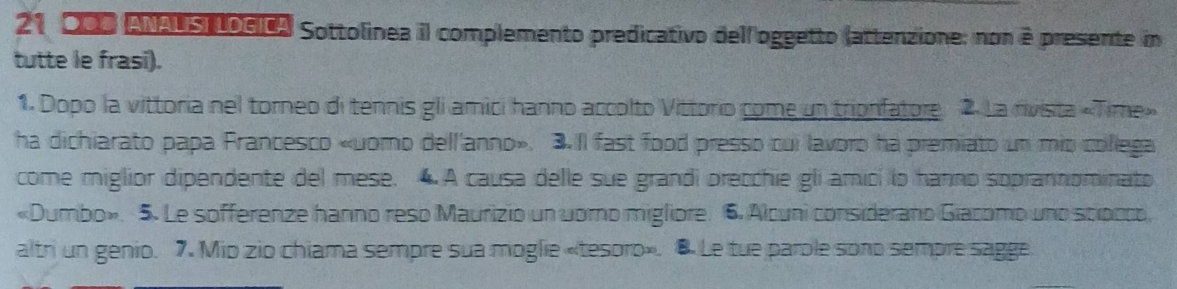 21 200 Anaus poeta Sottolinea il complemento predicativo dell'oggetto (attenzione; non è presente im 
tutte le frasi). 
1. Dopo la vittoria nel torneo di tennis gli amici hanno accolto Vittorio come un trionfatore 2. La rivista «Time» 
ha dichiarato papa Francesco «uomo dell'anno». 3.Il fast food presso cui lavoro ha premiato un mio collega 
come miglior dipendente del mese. 4 A causa delle sue grandi orecchie gli amici lo hanno soprannominato 
«Dumbo». 5. Le sofferenze hanno reso Maurizio un uoro migliore. 6. Alcuni considerano Giacomo uno stiocco, 
altri un genio. 7. Mio zio chiama sempre sua moglie «tesoro». 8 Le tue parole sono sempre sagge.