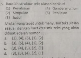 Bacalah struktur teks ulasan berikut!
(1) Penafsiran (4) Gambaran umum
(2) Simpulan (5) Penilaian
(3) Judul
Urutan yang tepat untuk menyusun teks ulasan
sesuai dengan karakteristik teks yang akan
dibuat adalah nomor . . . .
a. (3), (4), (5), (1), (2)
b. (3), (5), (4), (1), (2)
C. (3), (4), (5), (2), (1)
d. 3 ), (5), (4), (2), (1)