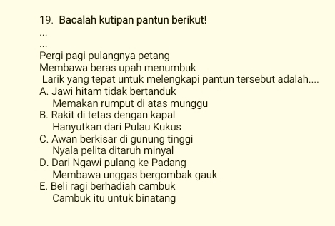 Bacalah kutipan pantun berikut!
Pergi pagi pulangnya petang
Membawa beras upah menumbuk
Larik yang tepat untuk melengkapi pantun tersebut adalah....
A. Jawi hitam tidak bertanduk
Memakan rumput di atas munggu
B. Rakit di tetas dengan kapal
Hanyutkan dari Pulau Kukus
C. Awan berkisar di gunung tinggi
Nyala pelita ditaruh minyal
D. Dari Ngawi pulang ke Padang
Membawa unggas bergombak gauk
E. Beli ragi berhadiah cambuk
Cambuk itu untuk binatang