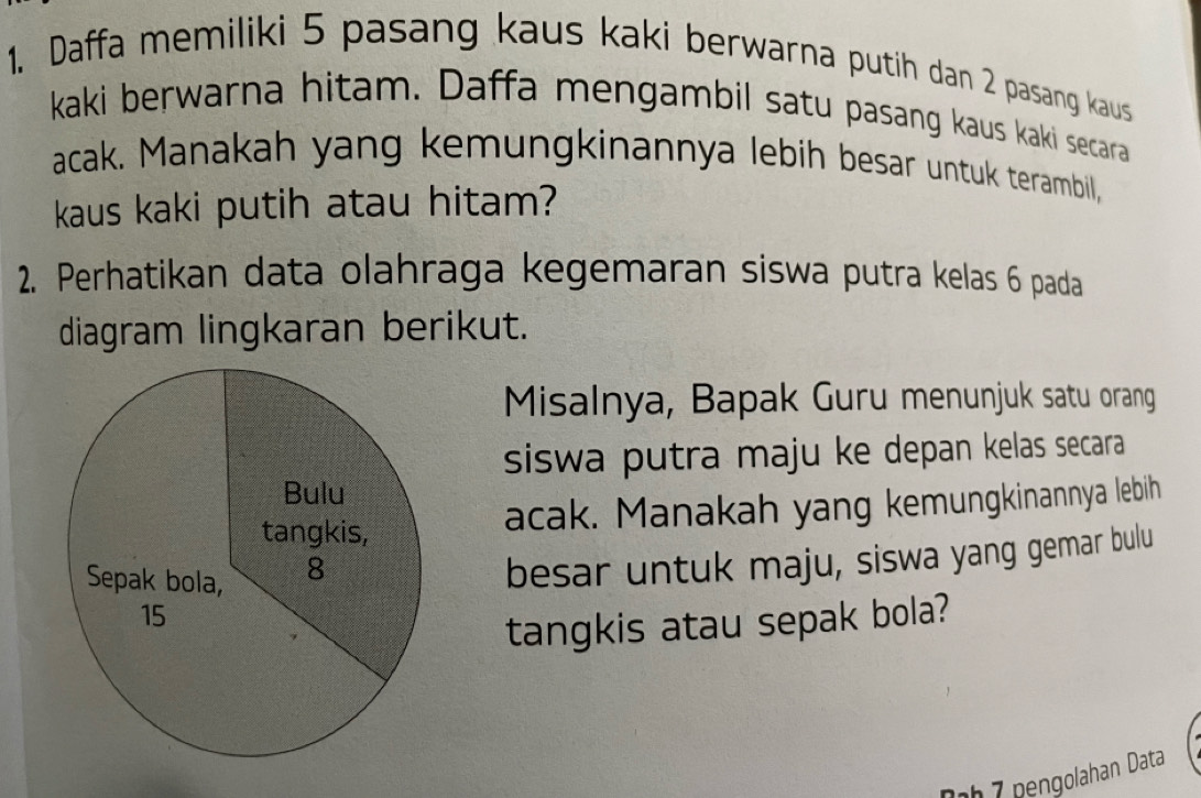 Daffa memiliki 5 pasang kaus kaki berwarna putih dan 2 pasang kaus 
kaki berwarna hitam. Daffa mengambil satu pasang kaus kaki secara 
acak. Manakah yang kemungkinannya lebih besar untuk terambil, 
kaus kaki putih atau hitam? 
2. Perhatikan data olahraga kegemaran siswa putra kelas 6 pada 
diagram lingkaran berikut. 
Misalnya, Bapak Guru menunjuk satu orang 
siswa putra maju ke depan kelas secara 
acak. Manakah yang kemungkinannya lebih 
besar untuk maju, siswa yang gemar bulu 
tangkis atau sepak bola? 
-h7 pengolahan Data