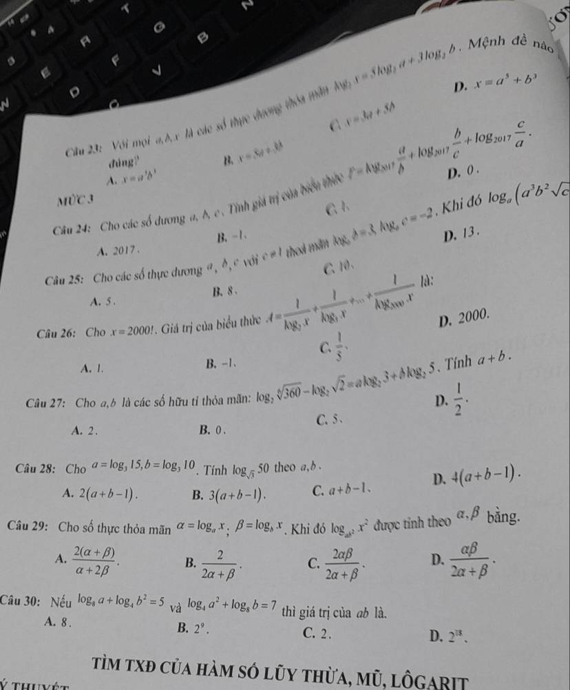 < 
. 4
G
A
B
s
F
E
v
D
 D. x=a^5+b^3
N
Cầu 23: Với mọi a,b, x là các số thực dương thóa măt Ay_2,x=3log _2a+3log _2b Mệnh đề nào
C x=3a+5b
đúng? B. r=,6!= +,6
A. x=a^3b^3
M)C3
Cầu 24: Cho các số dương a, b, c. Tỉnh giá trị của biểu thờc F=log _2017 a/b +log _2017 b/c +log _2017 c/a . D. 0 .
G 1
Câu 25: Cho các số thực dương a, đ,c với c!= l theá mẫn kw,d=3kw,c=-2 , Khi đó log _a(a^3b^2sqrt(c)
A. 2017 . B. -1.
D. 13 .
C、 10、
là:
A. 5 . B. 8 .
Câu 26: Cho x=2000!. Giá trị của biểu thức A=frac Ik_1g_2x+frac Ik_2g_1· x+...+frac Ik_2g_2000· x D. 2000.
C.  1/5 .
A. 1.
B. -1.  Tính a+b.
Câu 27: Cho a,b là các số hữu tỉ thỏa mãn: log _2sqrt[6](360)-log _2sqrt(2)=alog _23+blog _25 D.  1/2 .
C. 5 .
A. 2 . B. 0 .
Câu 28: Cho a=log _315,b=log _310. Tính log _sqrt(3)50 theo a,b .
A. 2(a+b-1). B. 3(a+b-1). C. a+b-1. D. 4(a+b-1).
Câu 29: Cho số thực thỏa mãn alpha =log _ax;beta =log _bx. Khi đó log _ab^2x^2 được tính theo alpha ,beta bằng.
A.  (2(alpha +beta ))/alpha +2beta  . B.  2/2alpha +beta  . C.  2alpha beta /2alpha +beta  . D.  alpha beta /2alpha +beta  .
Câu 30: Nếu log _8a+log _4b^2=5 và log _4a^2+log _8b=7 thì giá trị của ab là.
A. 8 . C. 2 .
B. 2^9.
D. 2^(13).
Tìm txđ của hàm só lũy thừa, mũ, lôgarit