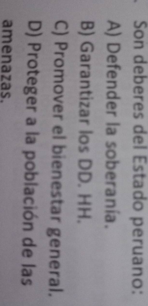 Son deberes del Estado peruano:
A) Defender la soberanía.
B) Garantizar los DD. HH.
C) Promover el bienestar general.
D) Proteger a la población de las
amenazas.