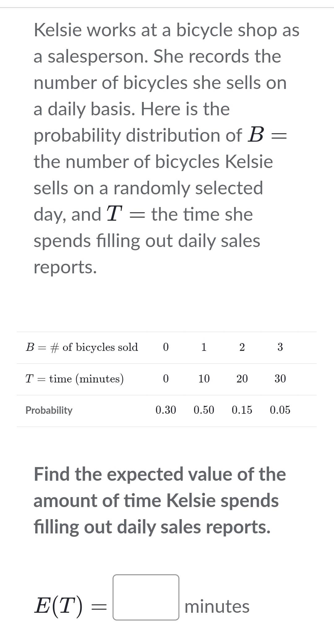 Kelsie works at a bicycle shop as
a salesperson. She records the
number of bicycles she sells on
a daily basis. Here is the
probability distribution of B=
the number of bicycles Kelsie
sells on a randomly selected
day, and T= the time she
spends filling out daily sales
reports.
Find the expected value of the
amount of time Kelsie spends
filling out daily sales reports.
xe^c
E(T)=□ minu