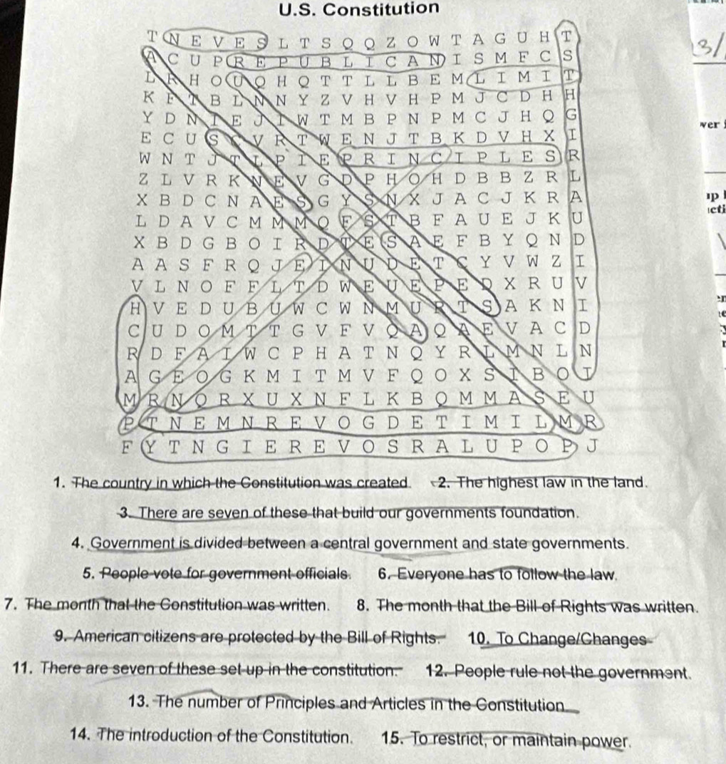 Constitution
T N E V E 9 L T S Q Q Z O W T A G U H T
C U P R E PUB L ΙC AΝ I S M F C s
L H 。 HQ T T L L B E ML I M I T
K B L N N Y Z V H V H P M J C D H H
Y D N E J T W T M B P N P M C J H ○ G wer
E C U S V À T W E Ν J T B  Κ D V H X I
W N T JT L P 1 EPRINCIPLES R
ZL V  RK N E V G D P H O H D B B Z R L
X B D C N A E G Y NXJA C J K R A
L DA V C M M M Q F T B F A U E J K U
Icti
X B D G  BO I R D E A E F B Y Q N D
AAS F R Q JEIN U D E T C Y V W Z 
VL NO F F L TDWE U E P E D X R U V
H V  E D U B U W C W N M Ụ R A K N I
CU D Ο Μ T T G V Ε V Ο A Q A Ε V A C D
R D F A I W C P H A T N ◎ Y R LM Ν L N
A GΕ O G Κ Μ Ι T Μ V F Q Ο X S IB 。 I
MRΝΟR XU XΝF L ΚΒOΜ ΜASΕ U
PΤΝΕMΝRΕVΟG DΕ TΙΜΙ LMR
F YT N G IE RE VO S  RA L UPΟ P J
1. The country in which the Constitution was created  2. The highest law in the land.
3. There are seven of these that build our governments foundation.
4. Government is divided between a central government and state governments.
5. People vote for government officials. 6. Everyone has to follow the law.
7. The month that the Constitution was written. 8. The month that the Bill of Rights was written.
9. American citizens are protected by the Bill of Rights. 10. To Change/Changes
11. There are seven of these set up in the constitution. 12. People rule not the government.
13. The number of Principles and Articles in the Constitution
14. The introduction of the Constitution. 15. To restrict, or maintain power.