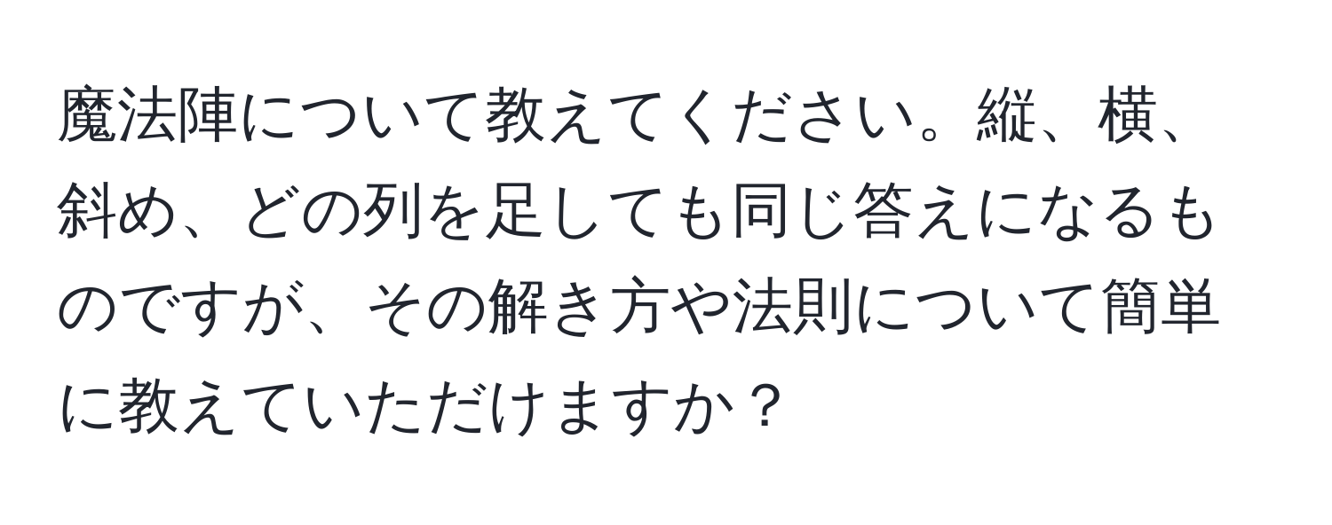 魔法陣について教えてください。縦、横、斜め、どの列を足しても同じ答えになるものですが、その解き方や法則について簡単に教えていただけますか？