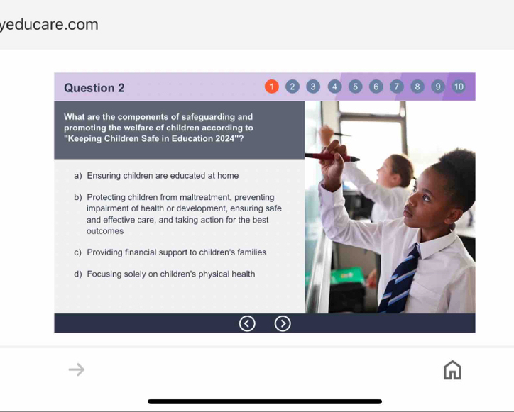 yeducare.com
Question 2 2 3 4 5 6 7 8 9 10
What are the components of safeguarding and
promoting the welfare of children according to
''Keeping Children Safe in Education 2024^(**) ?
a) Ensuring children are educated at home
b) Protecting children from maltreatment, preventing
impairment of health or development, ensuring safe
and effective care, and taking action for the best
outcomes
c) Providing financial support to children's families
d) Focusing solely on children's physical health