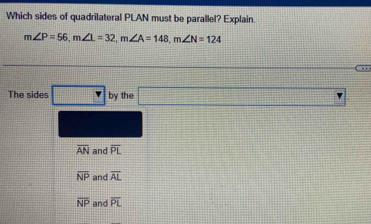 Which sides of quadrilateral PLAN must be parallel? Explain.
m∠ P=56, m∠ L=32, m∠ A=148, m∠ N=124
= 
 1/2  
The sides □ by the □
overline AN and overline PL
overline NP and overline AL
overline NP and overline PL