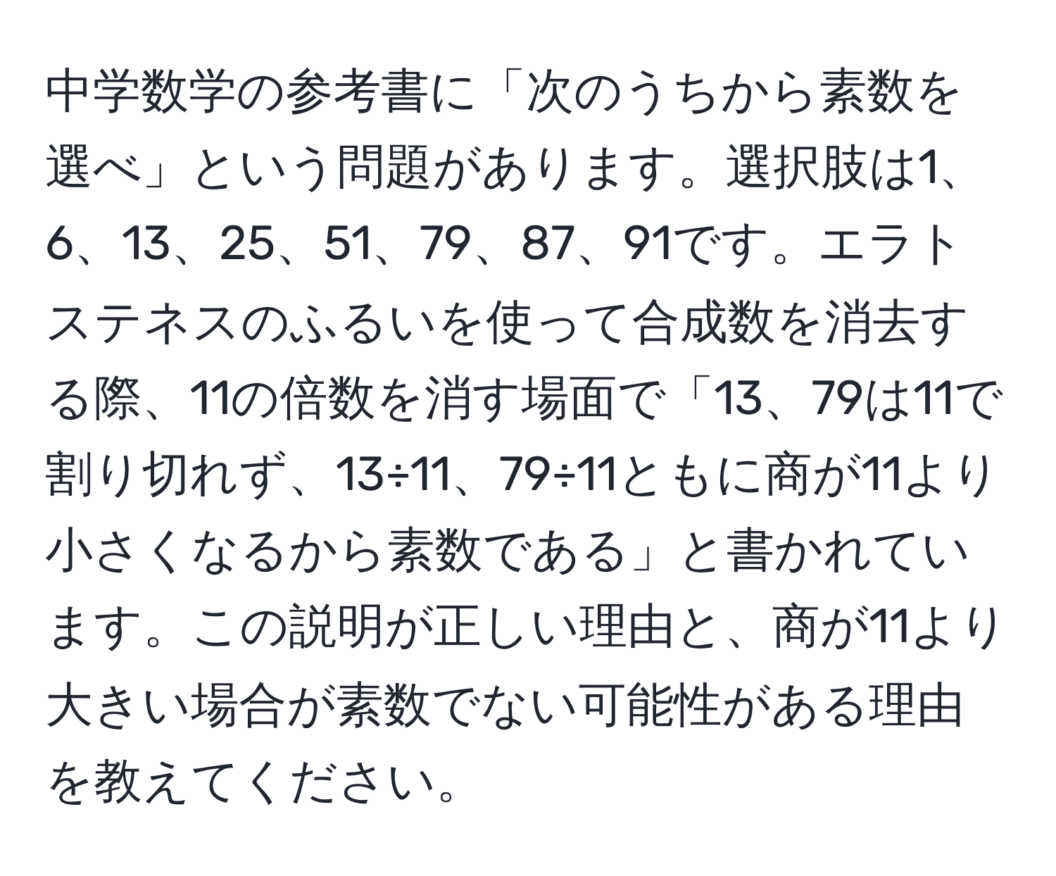 中学数学の参考書に「次のうちから素数を選べ」という問題があります。選択肢は1、6、13、25、51、79、87、91です。エラトステネスのふるいを使って合成数を消去する際、11の倍数を消す場面で「13、79は11で割り切れず、13÷11、79÷11ともに商が11より小さくなるから素数である」と書かれています。この説明が正しい理由と、商が11より大きい場合が素数でない可能性がある理由を教えてください。