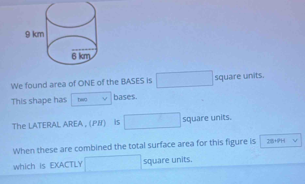 We found area of ONE of the BASES is □ square units. 
This shape has two bases. 
The LATERAL AREA , (Ρ) is □ squar eur hits. 
When these are combined the total surface area for this figure is 2B+PH V 
which is EXACTLY □ square units.