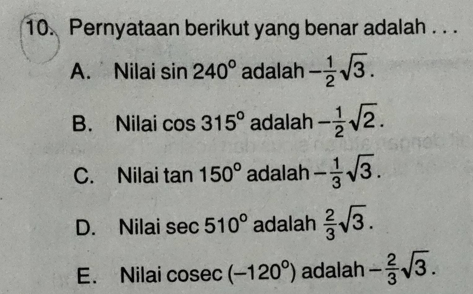 Pernyataan berikut yang benar adalah . . .
A. Nilai sin 240° adalah - 1/2 sqrt(3).
B. Nilai cos 315° adalah - 1/2 sqrt(2).
C. Nilai tan 150° adalah - 1/3 sqrt(3).
D. Nilai sec 510° adalah  2/3 sqrt(3).
E. Nilai cosec (-120°) adalah - 2/3 sqrt(3).