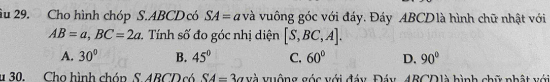 âu 29. Cho hình chóp S. ABCD có SA=av à vuông góc với đáy. Đáy ABCDlà hình chữ nhật với
AB=a, BC=2a Tính số đo góc nhị diện [S,BC,A].
A. 30° B. 45° C. 60° D. 90°
u 30. Cho hình chón S ABCD có SA=3a và vuộng góc với đáy, Đáy 4BCDlà hình chữ nhật với