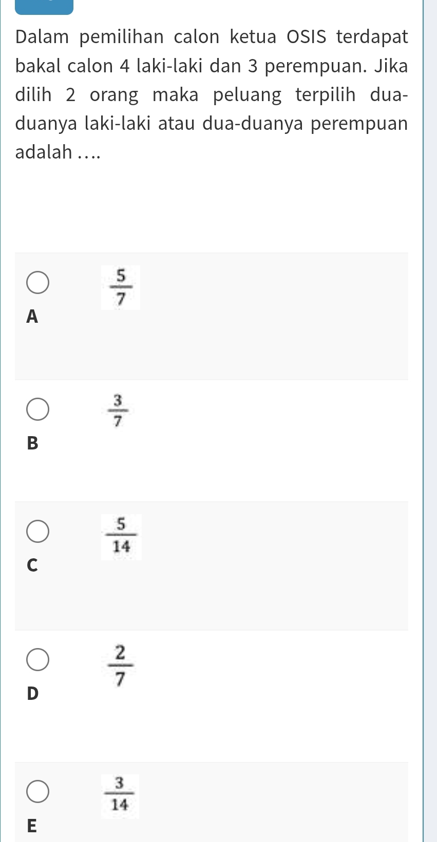 Dalam pemilihan calon ketua OSIS terdapat
bakal calon 4 laki-laki dan 3 perempuan. Jika
dilih 2 orang maka peluang terpilih dua-
duanya laki-laki atau dua-duanya perempuan
adalah .. ..
 5/7 
A
 3/7 
B
 5/14 
C
 2/7 
D
 3/14 
E