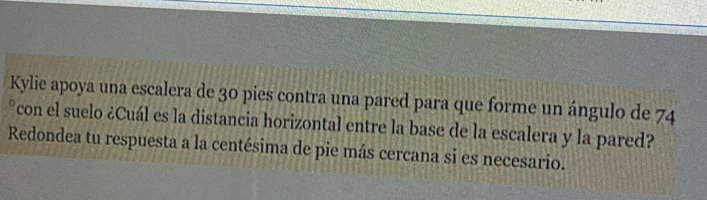 Kylie apoya una escalera de 30 pies contra una pared para que forme un ángulo de 74
°con el suelo ¿Cuál es la distancia horizontal entre la base de la escalera y la pared? 
Redondea tu respuesta a la centésima de pie más cercana si es necesario.