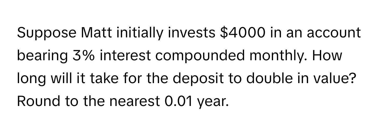 Suppose Matt initially invests $4000 in an account bearing 3% interest compounded monthly. How long will it take for the deposit to double in value? Round to the nearest 0.01 year.