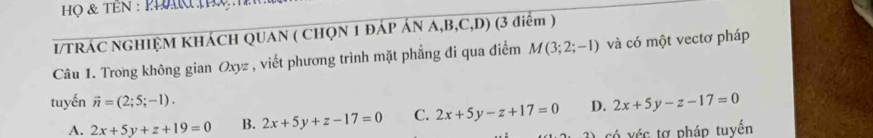 Họ & TEN : PLN Q
I/TRÁC NGHIỆM KHÁCH QUAN ( CHQN 1 ĐÁP ÁN A, B, C,D) (3 điểm )
Câu 1. Trong không gian Oxyz , viết phương trình mặt phẳng đi qua điểm M(3;2;-1) và có một vectơ pháp
tuyến vector n=(2;5;-1). D. 2x+5y-z-17=0
A. 2x+5y+z+19=0 B. 2x+5y+z-17=0 C. 2x+5y-z+17=0
3) có véc tợ pháp tuyển