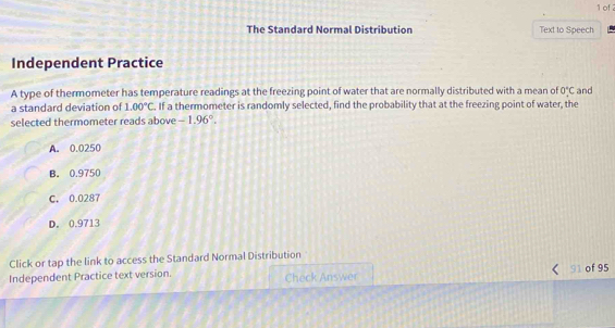 of 
The Standard Normal Distribution Text to Speech
Independent Practice
A type of thermometer has temperature readings at the freezing point of water that are normally distributed with a mean of 0°C and
a standard deviation of 1.00°C. If a thermometer is randomly selected, find the probability that at the freezing point of water, the
selected thermometer reads above -1.96°.
A. 0.0250
B. 0.9750
C. 0.0287
D. 0.9713
Click or tap the link to access the Standard Normal Distribution
Independent Practice text version. Check Answer 91 of 95