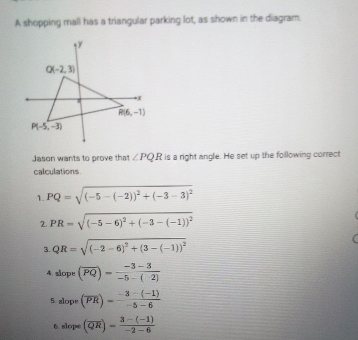 A shopping mall has a triangular parking lot, as shown in the diagram.
Jason wants to prove that ∠ PQR is a right angle. He set up the following correct
calculations.
1. PQ=sqrt((-5-(-2))^2)+(-3-3)^2
2. PR=sqrt((-5-6)^2)+(-3-(-1))^2
3. QR=sqrt((-2-6)^2)+(3-(-1))^2
4. slope (overline PQ)= (-3-3)/-5-(-2) 
5. slope (overline PR)= (-3-(-1))/-5-6 
6. slope (overline QR)= (3-(-1))/-2-6 