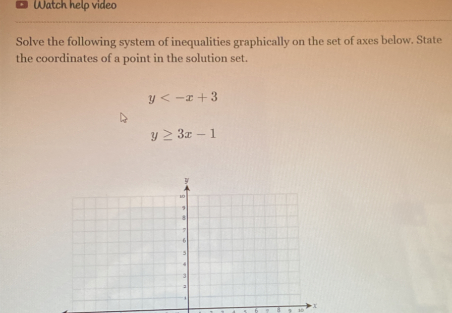 Watch help video
Solve the following system of inequalities graphically on the set of axes below. State
the coordinates of a point in the solution set.
y
y≥ 3x-1
ε 6 , 8 9 10