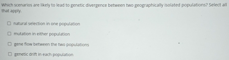 Which scenarios are likely to lead to genetic divergence between two geographically isolated populations? Select all
that apply.
natural selection in one population
mutation in either population
gene flow between the two populations
genetic drift in each population