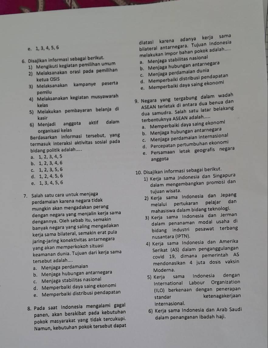 e. 1, 3, 4, 5, 6 dlatasi karena adanya kerja sama
bilateral antarnegara. Tujuan Indonesia
6. Disajikan informasi sebagai berikut. melakukan impor bahan pokok adalah.....
1) Mengikuti kegiatan pemilihan umum a. Menjaga stabilitas nasional
2) Melaksanakan orasi pada pemilihan b. Menjaga hubungan antarnegara
c. Menjaga perdamaian dunia
ketua OSIS
3) Melaksanakan kampanye peserta d. Memperbalki distribusi pendapatan
pemilu e. Memperbaiki daya saing ekonomi
4) Melaksanakan kegiatan musyawarah
9. Negara yang tergabung dalam wadah
kelas
5) Melakukan pembayaran belanja di ASEAN terletak di antara dua benua dan
kasir dua samudra. Salah satu latar belakang
6) Menjadi anggota aktif dalam terbentuknya ASEAN adalah.....
organisasi kelas a. Memperbaiki daya saing ekonomi
Berdasarkan informasi tersebut, yang b. Menjaga hubungan antarnegara
termasuk interaksi aktivitas sosial pada c. Menjaga perdamaian internasional
bidang politik adalah..... d. Percepatan pertumbuhan ekonomi
a. 1, 2, 3, 4, 5 e. Persamaan letak geografis negara
b. 1, 2, 3, 4, 6 anggota
c. 1, 2, 3, 5, 6
d. 1, 2, 4, 5, 6 10. Disajikan informasi sebagai berikut.
e. 1, 3, 4, 5, 6 1) Kerja sama Indonesia dan Singapura
dalam mengembangkan promosi dan
7. Salah satu cara untuk menjaga tujuan wisata.
perdamaian karena negara tidak 2) Kerja sama Indonesia dan Jepang
mungkin akan mengadakan perang melalui pertukaran pelajar dan
dengan negara yang menjalin kerja sama mahasiswa dalam bidang teknologi.
dengannya. Oleh sebab itu, semakin 3) Kerja sama Indonesia dan Jerman
banyak negara yang saling mengadakan dalam penanaman modal usaha di
kerja sama bilateral, semakin erat pula bidang industri pesawat terbang
jaring-jaring konektivitas antarnegara nusantara (IPTN).
yang akan memperkokoh situasi 4) Kerja sama Indonesia dan Amerika
keamanan dunia. Tujuan dari kerja sama Serikat (AS) dalam penganggulangan
tersebut adalah.... covid 19, dimana pemerintah AS
a. Menjaga perdamaian mendonasikan 4 juta dosis vaksin
b. Menjaga hubungan antarnegara Moderna.
c. Menjaga stabilitas nasional 5) Kerja sama Indonesia dengan
d. Memperbaiki daya saing ekonomi International Labour Organization
e. Memperbaiki distribusi pendapatan (ILO) berkenaan dengan penerapan
standar ketenagakerjaan
8. Pada saat Indonesia mengalami gagal internasional.
panen, akan berakibat pada kebutuhan 6) Kerja sama Indonesia dan Arab Saudi
pokok masyarakat yang tidak tercukupi. dalam penanganan ibadah haji.
Namun, kebutuhan pokok tersebut dapat