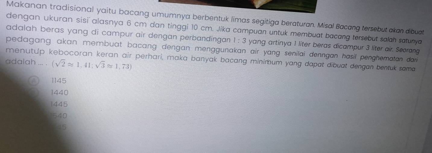 Makanan tradisional yaitu bacang umumnya berbentuk limas segitiga beraturan. Misal Bacang tersebut akan dibuat
dengan ukuran sisi' alasnya 6 cm dan tinggi 10 cm. Jika campuan untuk membuat bacang tersebut salah satunya
adalah beras yang di campur air dengan perbandingan 1:3 yang artinya 1 liter beras dicampur 3 liter air. Seorang
pedagang akan membuat bacang dengan menggunakan air yang senilai denngan hasil penghematan dari 
menutup kebocoran keran air perhari, maka banyak bacang minimum yang dapat dibuat dengan bentuk sama
adalah ... . (sqrt(2)approx 1,41;sqrt(3)approx 1,73)
a 1145
1440
1445
1540
45