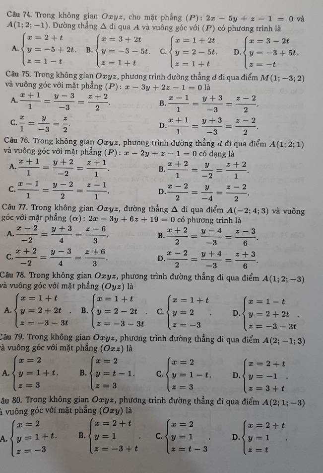 Trong không gian Oxyz, cho mặt phẳng (P): 2x-5y+z-1=0 và
A(1;2;-1). Đường thẳng △ di qua A và vuông góc với (P) có phương trình là
A. beginarrayl x=2+t y=-5+2t. z=1-tendarray. B. beginarrayl x=3+2t y=-3-5t. z=1+tendarray. C. beginarrayl x=1+2t y=2-5t. z=1+tendarray. D. beginarrayl x=3-2t y=-3+5t. z=-tendarray.
Câu 75. Trong không gian Oxyz, phương trình đường thẳng đ đi qua điểm M(1;-3;2)
và vuông góc với mặt phẳng (P) : x-3y+2z-1=0la
A.  (x+1)/1 = (y-3)/-3 = (z+2)/2 . B.  (x-1)/1 = (y+3)/-3 = (z-2)/2 .
C.  x/1 = y/-3 = z/2 .  (x+1)/1 = (y+3)/-3 = (z-2)/2 .
D.
Câu 76. Trong không gian Oxyz, phương trình đường thẳng đ đi qua điểm A(1;2;1)
và vuông góc với mặt phẳng (P) : x-2y+z-1=0 có dạng là
A.  (x+1)/1 = (y+2)/-2 = (z+1)/1 . B.  (x+2)/1 = y/-2 = (z+2)/1 .
C.  (x-1)/1 = (y-2)/2 = (z-1)/1 . D.  (x-2)/2 = y/-4 = (z-2)/2 .
Câu 77. Trong không gian Oxyz, đường thẳng △ di qua diểm A(-2;4;3) và vuông
góc với mặt phẳng (α) : 2x-3y+6z+19=0 có phương trình là
A.  (x-2)/-2 = (y+3)/4 = (z-6)/3 . B.  (x+2)/2 = (y-4)/-3 = (z-3)/6 .
C.  (x+2)/-2 = (y-3)/4 = (z+6)/3 . D.  (x-2)/2 = (y+4)/-3 = (z+3)/6 .
Câu 78. Trong không gian Oxyz, phương trình đường thẳng đi qua điểm A(1;2;-3)
và vuông góc với mặt phẳng (Oyz) là
A beginarrayl x=1+t y=2+2t. z=-3-3tendarray. B. beginarrayl x=1+t y=2-2t. z=-3-3tendarray. C beginarrayl x=1+t y=2 z=-3endarray. . D. beginarrayl x=1-t y=2+2t. z=-3-3tendarray.
Câu 79. Trong không gian Oxyz, phương trình đường thẳng di qua điểm A(2;-1;3)
và vuông góc với mặt phẳng (Oxz) là
A. beginarrayl x=2 y=1+t. z=3endarray. B. beginarrayl x=2 y=t-1. z=3endarray. C. beginarrayl x=2 y=1-t. z=3endarray. D beginarrayl x=2+t y=-1 z=3+tendarray.
Xầu 80. Trong không gian Oæyz, phương trình đường thẳng đi qua điểm A(2;1;-3)
à vuông góc với mặt phẳng (Oxy) là
A. beginarrayl x=2 y=1+t. z=-3endarray. B. beginarrayl x=2+t y=1 z=-3+tendarray. . C beginarrayl x=2 y=1 z=t-3endarray. . D beginarrayl x=2+t y=1 z=tendarray. .