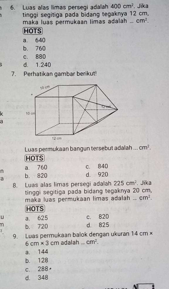 Luas alas limas persegi adalah 400cm^2. Jika
tinggi segitiga pada bidang tegaknya 12 cm,
maka luas permukaan limas adalah ._ cm^2. 
HOTS
a. 640
b. 760
c. 880
d. 1.240
7. Perhatikan gambar berikut!
10 cm

k 10 cm
a
12 cm
Luas permukaan bangun tersebut adalah ... cm^2. 
HOTS
n a. 760
c. 840
a b. 820 d. 920
8. Luas alas limas persegi adalah 225cm^2. Jika
tinggi segitiga pada bidang tegaknya 20 cm,
maka luas permukaan limas adalah ... cm^2. 
HOTS
u a. 625 c. 820
n b. 720 d. 825
9. Luas permukaan balok dengan ukuran 14 cm ×
6cm* 3cm adalah ... cm^2.
a. 144
b. 128
c. 288
d. 348