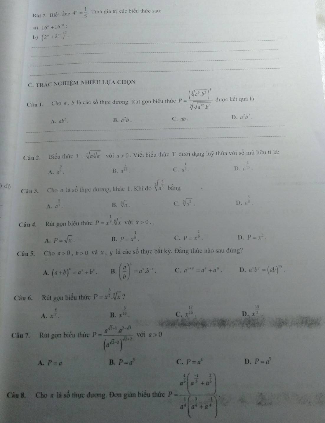 Biết rằng 4^a= 1/5 . Tính giá trị các biểu thức sau:
a) 16^a+16^(-a);
_
b) (2^a+2^(-a))^2.
_
_
_
C. trác nghiệM nhiềU lựa chọn
Câu 1. Cho a, b là các số thực dương. Rút gọn biểu thức P=frac (sqrt[4](a^3· b^2))^4sqrt[3](sqrt a^(12)· b^6) được kết quả là
_
A. ab^2. B. a^2b. C. ab .
D. a^2b^2.
__
_
Câu 2. Biểu thức T=sqrt[5](asqrt [3]a) với a>0 Viết biểu thức T dưới dạng luỹ thừa với số mũ hữu tỉ là:
A. a^(frac 3)5.
B. a^(frac 2)15. a^(frac 1)3.
C.
D. a^(frac 4)15.
6 độ Câu 3. Cho a là shat o 6 thực đương, khảc 1. Khi đó sqrt[4](a^(frac 2)3) bằng
A. a^(frac 8)3.
B. sqrt[6](a). C. sqrt[3](a^2). D. a^(frac 3)8.
Câu 4. Rút gọn biểu thức P=x^(frac 1)3.sqrt[6](x) với x>0.
A. P=sqrt(x). B. P=x^(frac 1)5. P=x^(frac 2)9.
C.
D. P=x^2.
Câu 5. Cho a>0,b>0 và x , y là các số thực bất kỳ. Đằng thức nào sau đúng?
A. (a+b)^2=a^2+b^2. B. ( a/b )^x=a^x.b^(-x). C. a^(x+y)=a^x+a^y. D. a^xb^y=(ab)^xy.
Câu 6. Rút gọn biểu thức P=x^(frac 3)2.sqrt[5](x) ?
A. x^(frac 4)7. B. x^(frac 3)10. x^(frac 17)10.
C.
D. x^(frac 13)2.
Câu 7. Rút gọn biểu thức P=frac a^(sqrt(3)+1)· a^(2-sqrt(3))(a^(sqrt(2)-2))^sqrt(2)+2 với a>0
A. P=a B. P=a^3 C. P=a^4 D. P=a^5
Câu 8. Cho a là số thực đương. Đơn giản biểu thức P=frac a^(frac 4)3(a^(frac -1)3+a^(frac 2)3)a^(frac 1)3(a^(frac 1)3+a^(frac 2)3).