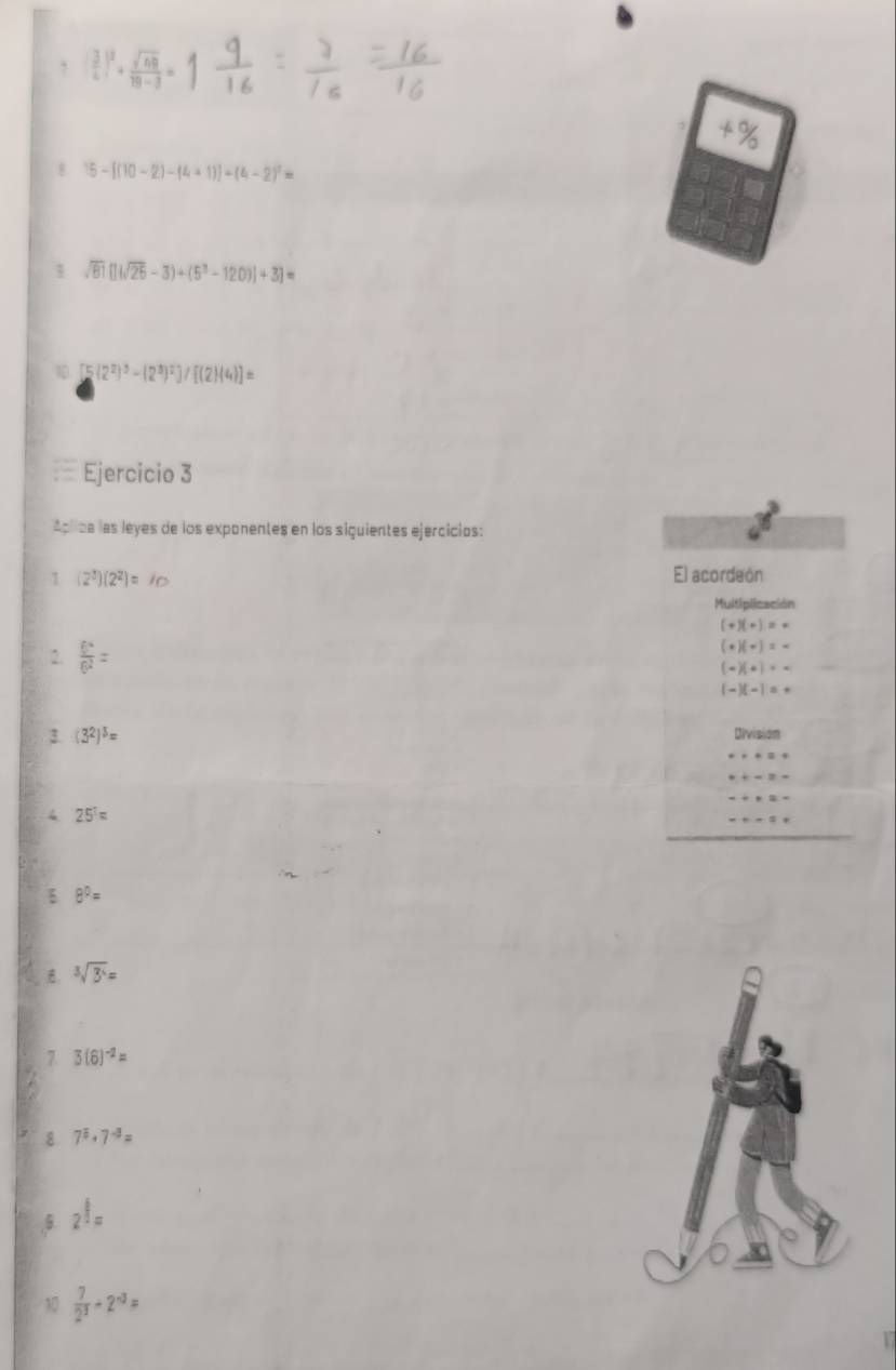  3/4 |^2+ sqrt(69)/19-3 =
+%
15-[(10-2)-(4+1)]+(4-2)^2=
1 sqrt(81)[](sqrt(25)-3)+(5^3-120)]+3]=
10 5 (2^2)^3-(2^3)^2]/[(2)(4)]=
Ejercicio 3 
Aplica las leyes de los exponentes en los siquientes ejercicios: 
1 (2^3)(2^2)=10 El acordeón 
Multiplicación
(+)(+)=+
(+)(-)=-
2.  6^4/6^2 = (-)(+)· -
(-)(-)=+
3. (3^2)^5= Division 
4 25^T=
8^0=
sqrt[3](3^4)=
7 3(6)^-2=
8 7^8· 7^(-8)=
5 2^(frac 6)=
10  7/2^3 +2^(-3)=