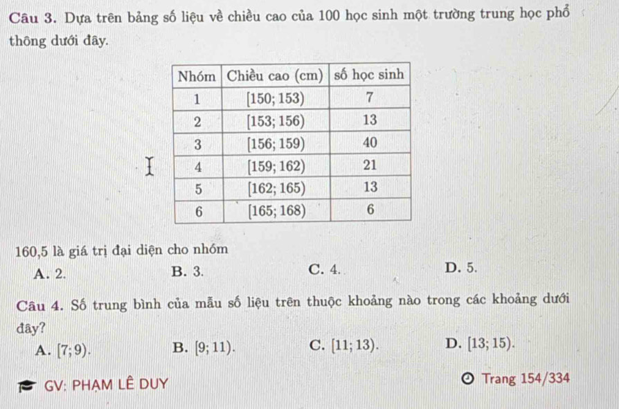 Dựa trên bảng số liệu về chiều cao của 100 học sinh một trường trung học phổ
thông dưới đây.
160,5 là giá trị đại diện cho nhóm
A. 2. B. 3. C. 4. D. 5.
Câu 4. Số trung bình của mẫu số liệu trên thuộc khoảng nào trong các khoảng dưới
đây?
A. [7;9). B. [9;11). C. [11;13). D. [13;15).
GV: PHAM LÊ DUY Trang 154/334