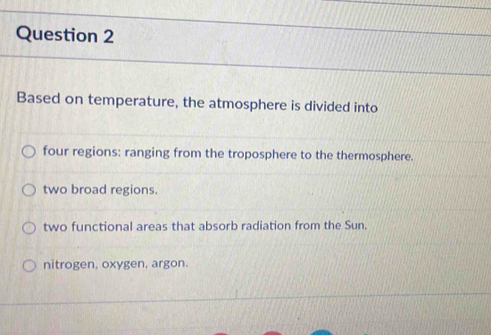 Based on temperature, the atmosphere is divided into
four regions: ranging from the troposphere to the thermosphere.
two broad regions.
two functional areas that absorb radiation from the Sun.
nitrogen, oxygen, argon.