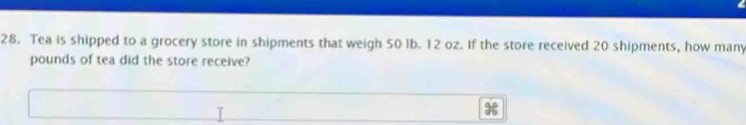 Tea is shipped to a grocery store in shipments that weigh 50 lb. 12 oz. If the store received 20 shipments, how many
pounds of tea did the store receive?