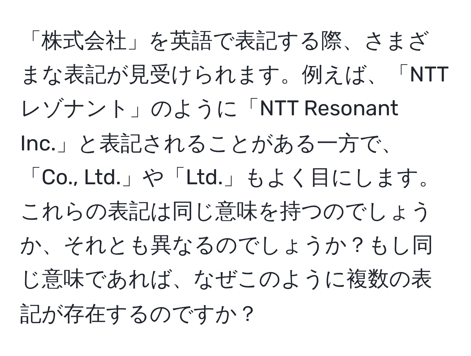 「株式会社」を英語で表記する際、さまざまな表記が見受けられます。例えば、「NTTレゾナント」のように「NTT Resonant Inc.」と表記されることがある一方で、「Co., Ltd.」や「Ltd.」もよく目にします。これらの表記は同じ意味を持つのでしょうか、それとも異なるのでしょうか？もし同じ意味であれば、なぜこのように複数の表記が存在するのですか？