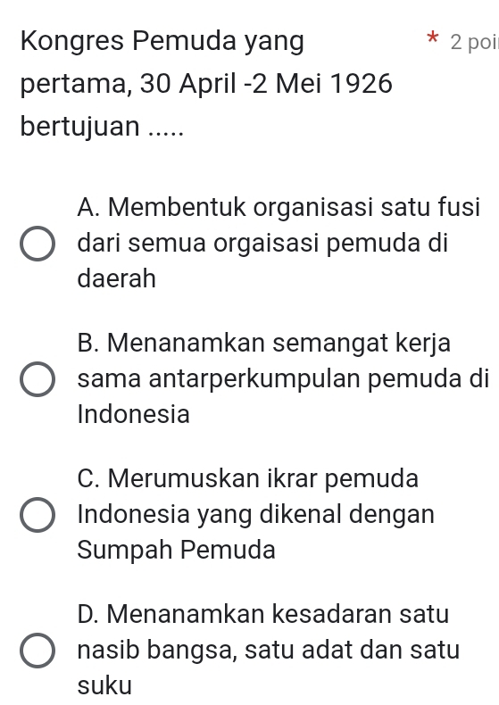 Kongres Pemuda yang 2 poi
pertama, 30 April - 2 Mei 1926
bertujuan .....
A. Membentuk organisasi satu fusi
dari semua orgaisasi pemuda di
daerah
B. Menanamkan semangat kerja
sama antarperkumpulan pemuda di
Indonesia
C. Merumuskan ikrar pemuda
Indonesia yang dikenal dengan
Sumpah Pemuda
D. Menanamkan kesadaran satu
nasib bangsa, satu adat dan satu
suku