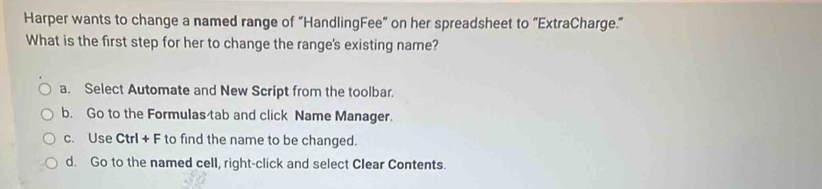 Harper wants to change a named range of “HandlingFee” on her spreadsheet to “ExtraCharge.”
What is the first step for her to change the range's existing name?
a. Select Automate and New Script from the toolbar.
b. Go to the Formulas tab and click Name Manager.
c. Use Ctrl + F to find the name to be changed.
d. Go to the named cell, right-click and select Clear Contents.