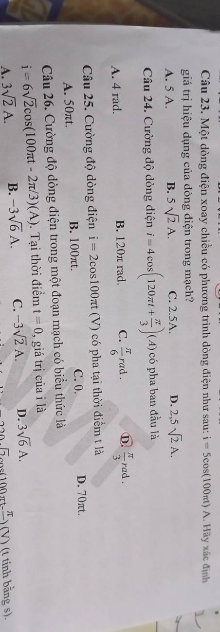 Một dòng điện xoay chiều có phương trình dòng điện như sau: i=5cos (100π t)A. Hãy xác định
giá trị hiệu dụng của dòng điện trong mạch?
A. 5 A. B. 5sqrt(2)A. C. 2.5A. D. 2,5sqrt(2)A. 
Câu 24. Cường độ dòng điện i=4cos (120π t+ π /3 )(A) có pha ban đầu là
A. 4 rad. B. 120π rad. C.  π /6 rad. D  π /3 rad. 
Câu 25. Cường độ dòng điện i=2cos 100π t (V) có pha tại thời điểm t là
A. 50πt. B. 100πt.
C. 0. D. 70πt.
Câu 26. Cường độ dòng điện trong một đoạn mạch có biểu thức là
i=6sqrt(2)cos (100π t-2π /3)(A). Tại thời điểm t=0 , giá trị của i là
A. 3sqrt(2)A. B. -3sqrt(6)A. C. -3sqrt(2)A. D. 3sqrt(6)A.
sqrt(2) ) (V) (t tính bằng s).