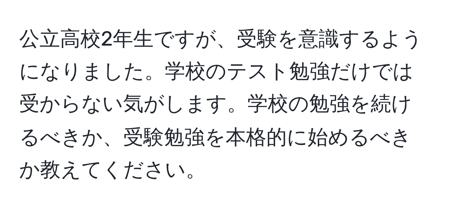 公立高校2年生ですが、受験を意識するようになりました。学校のテスト勉強だけでは受からない気がします。学校の勉強を続けるべきか、受験勉強を本格的に始めるべきか教えてください。