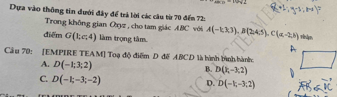 ABCD=10sqrt(2)
Dựa vào thông tin dưới đây để trả lời các câu từ 70 đến 72 :
Trong không gian Oxyz , cho tam giác ABC với A(-1;3;3), B(2;4;5), C(a;-2;b) nhận
điểm G(1;c;4) làm trọng tâm.
Câu 70: [EMPIRE TEAM] Toạ độ điểm D để ABCD là hình bình hành:
A. D(-1;3;2)
B. D(1;-3;2)
C. D(-1;-3;-2)
D. D(-1;-3;2)